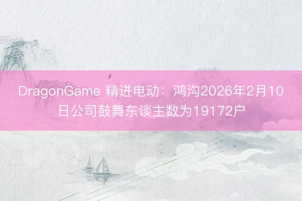 DragonGame 精进电动:鸿沟2026年2月10日公司鼓舞东谈主数为19172户