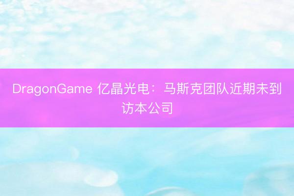 DragonGame 亿晶光电：马斯克团队近期未到访本公司