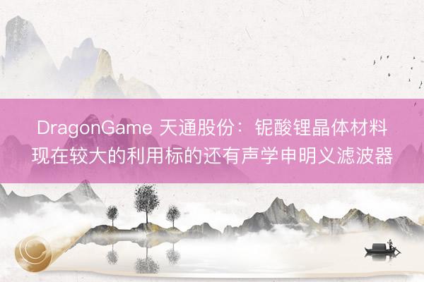 DragonGame 天通股份：铌酸锂晶体材料现在较大的利用标的还有声学申明义滤波器