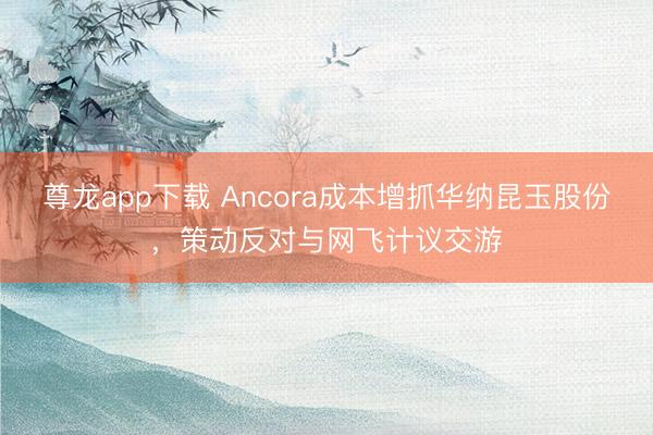 尊龙app下载 Ancora成本增抓华纳昆玉股份，策动反对与网飞计议交游