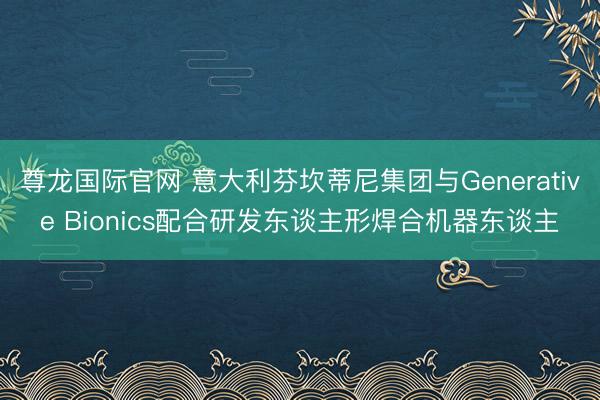 尊龙国际官网 意大利芬坎蒂尼集团与Generative Bionics配合研发东谈主形焊合机器东谈主