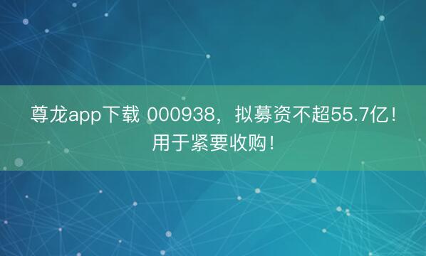 尊龙app下载 000938，拟募资不超55.7亿！用于紧要收购！