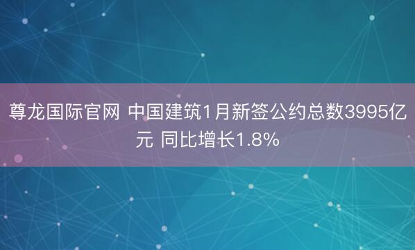 尊龙国际官网 中国建筑1月新签公约总数3995亿元 同比增长1.8%