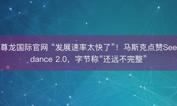 尊龙国际官网 “发展速率太快了”!马斯克点赞Seedance 2.0,字节称“还远不完整”