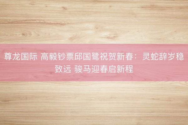 尊龙国际 高毅钞票邱国鹭祝贺新春：灵蛇辞岁稳致远 骏马迎春启新程