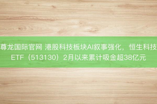 尊龙国际官网 港股科技板块AI叙事强化，恒生科技ETF（513130）2月以来累计吸金超38亿元