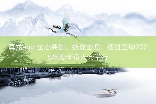 尊龙app 仝心共创,数途仝归:逐日互动2025年度全员大会举行