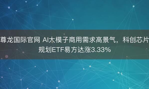 尊龙国际官网 AI大模子商用需求高景气,科创芯片规划ETF易方达涨3.33%