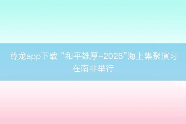 尊龙app下载 “和平雄厚-2026”海上集聚演习在南非举行