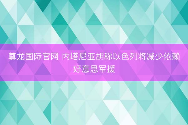 尊龙国际官网 内塔尼亚胡称以色列将减少依赖好意思军援