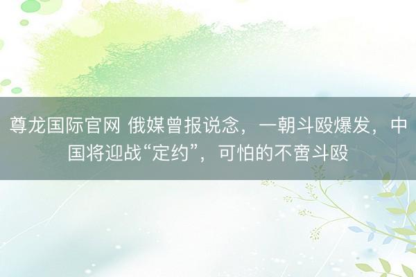 尊龙国际官网 俄媒曾报说念,一朝斗殴爆发,中国将迎战“定约”,可怕的不啻斗殴