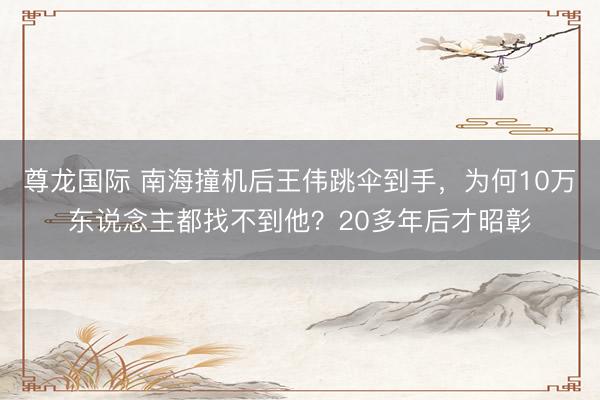 尊龙国际 南海撞机后王伟跳伞到手，为何10万东说念主都找不到他？20多年后才昭彰
