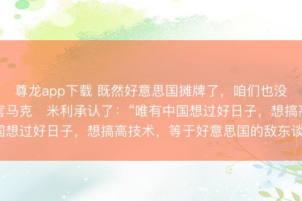 尊龙app下载 既然好意思国摊牌了，咱们也没必要装蒙眬！好意思军官马克・米利承认了：“唯有中国想过好日子，想搞高技术，等于好意思国的敌东谈主。”