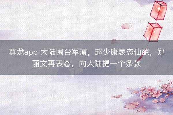尊龙app 大陆围台军演，赵少康表态仙葩，郑丽文再表态，向大陆提一个条款