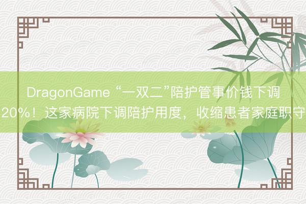DragonGame “一双二”陪护管事价钱下调20%！这家病院下调陪护用度，收缩患者家庭职守