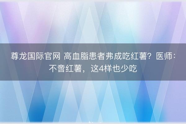 尊龙国际官网 高血脂患者弗成吃红薯?医师:不啻红薯,这4样也少吃