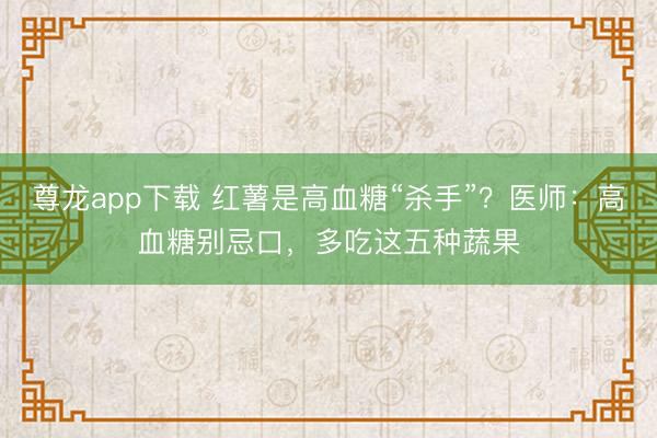 尊龙app下载 红薯是高血糖“杀手”？医师：高血糖别忌口，多吃这五种蔬果