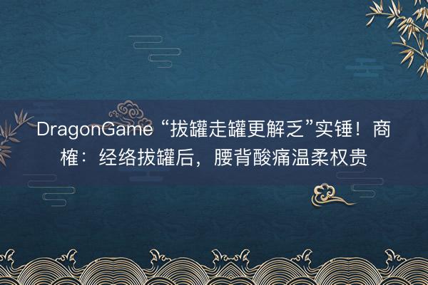 DragonGame “拔罐走罐更解乏”实锤！商榷：经络拔罐后，腰背酸痛温柔权贵