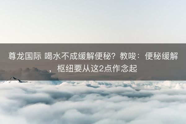 尊龙国际 喝水不成缓解便秘？教唆：便秘缓解，枢纽要从这2点作念起