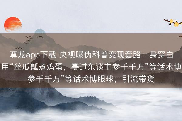 尊龙app下载 央视曝伪科普变现套路：身穿白大褂的“内行”，用“丝瓜瓤煮鸡蛋，赛过东谈主参千千万”等话术博眼球，引流带货