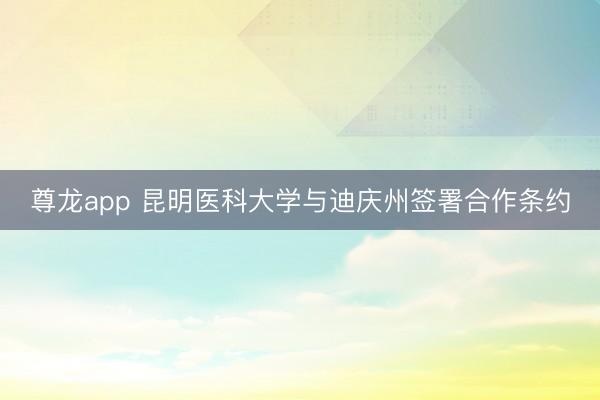尊龙app 昆明医科大学与迪庆州签署合作条约