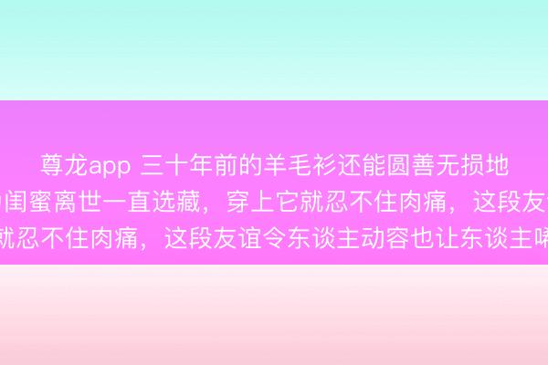 尊龙app 三十年前的羊毛衫还能圆善无损地保存着,这位大姨因为闺蜜离世一直选藏,穿上它就忍不住肉痛,这段友谊令东谈主动容也让东谈主唏嘘