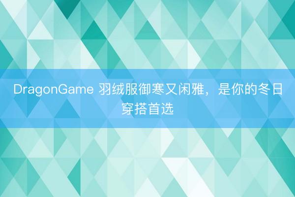DragonGame 羽绒服御寒又闲雅，是你的冬日穿搭首选