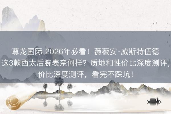 尊龙国际 2026年必看！薇薇安·威斯特伍德泰西表推选：这3款西太后腕表奈何样？质地和性价比深度测评，看完不踩坑！
