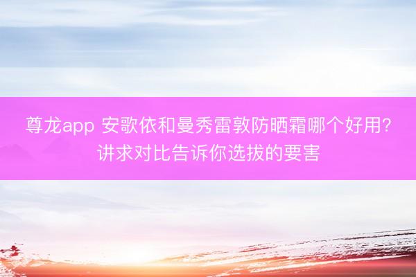 尊龙app 安歌依和曼秀雷敦防晒霜哪个好用?讲求对比告诉你选拔的要害