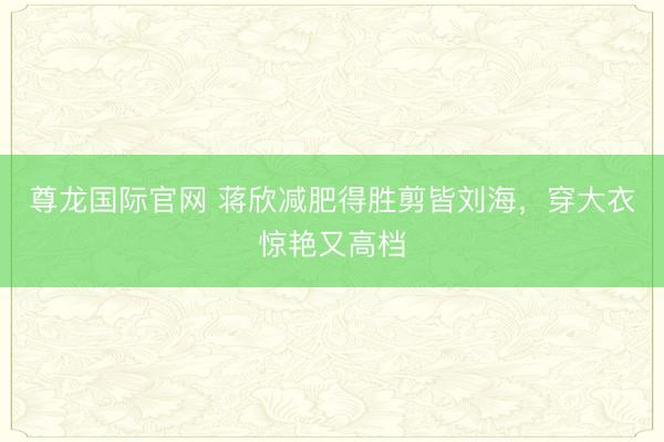 尊龙国际官网 蒋欣减肥得胜剪皆刘海,穿大衣惊艳又高档