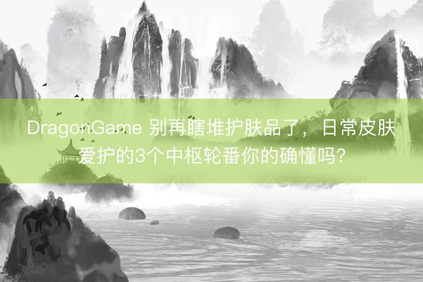 DragonGame 别再瞎堆护肤品了,日常皮肤爱护的3个中枢轮番你的确懂吗?