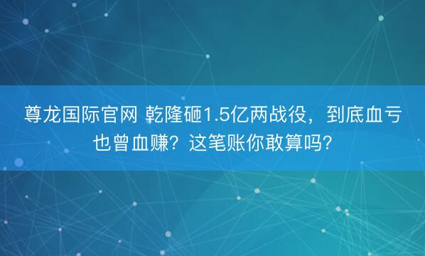 尊龙国际官网 乾隆砸1.5亿两战役，到底血亏也曾血赚？这笔账你敢算吗？