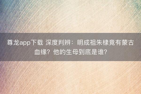 尊龙app下载 深度判辨：明成祖朱棣竟有蒙古血缘？他的生母到底是谁？