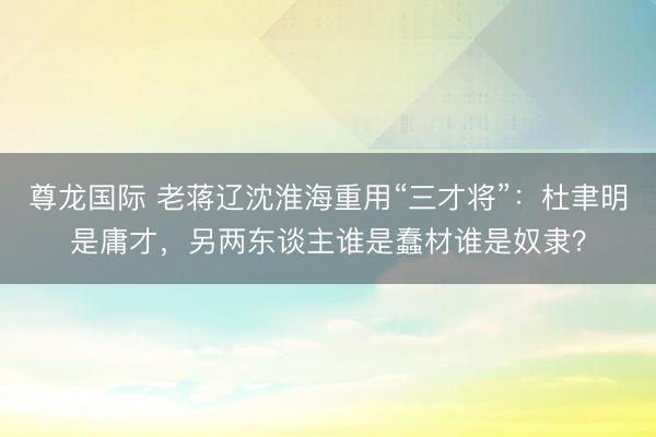 尊龙国际 老蒋辽沈淮海重用“三才将”：杜聿明是庸才，另两东谈主谁是蠢材谁是奴隶？