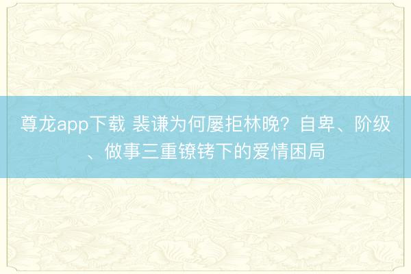 尊龙app下载 裴谦为何屡拒林晚？自卑、阶级、做事三重镣铐下的爱情困局