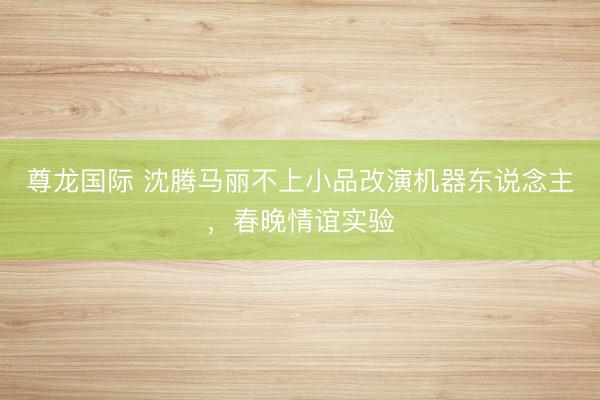 尊龙国际 沈腾马丽不上小品改演机器东说念主,春晚情谊实验