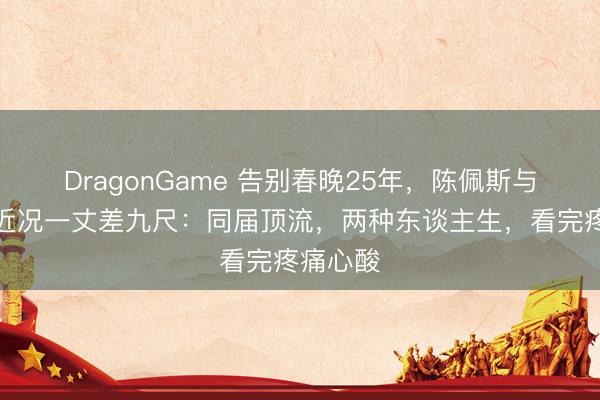 DragonGame 告别春晚25年，陈佩斯与朱时茂近况一丈差九尺：同届顶流，两种东谈主生，看完疼痛心酸