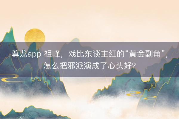 尊龙app 祖峰，戏比东谈主红的“黄金副角”，怎么把邪派演成了心头好？