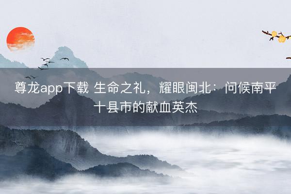 尊龙app下载 生命之礼，耀眼闽北：问候南平十县市的献血英杰