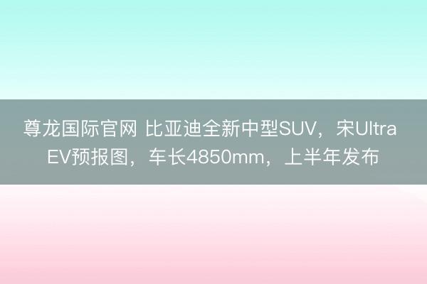尊龙国际官网 比亚迪全新中型SUV，宋Ultra EV预报图，车长4850mm，上半年发布