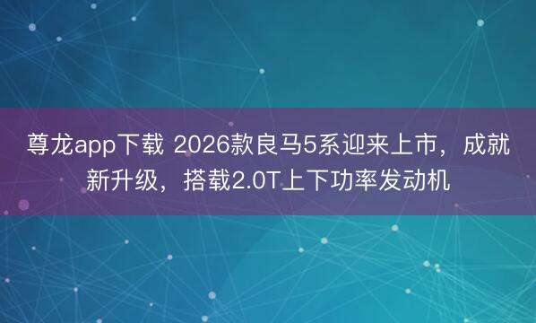 尊龙app下载 2026款良马5系迎来上市,成就新升级,搭载2.0T上下功率发动机