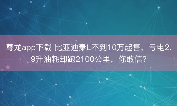 尊龙app下载 比亚迪秦L不到10万起售,亏电2.9升油耗却跑2100公里,你敢信?