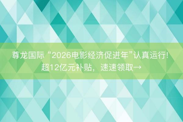 尊龙国际 “2026电影经济促进年”认真运行! 超12亿元补贴，速速领取→