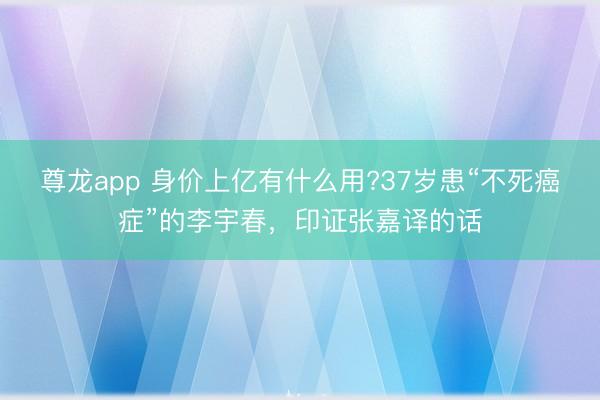 尊龙app 身价上亿有什么用?37岁患“不死癌症”的李宇春,印证张嘉译的话