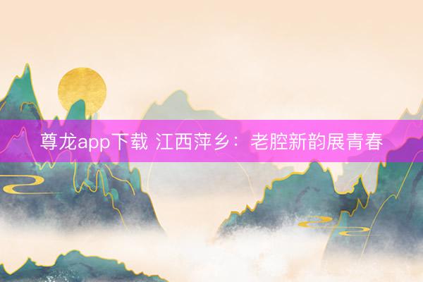 尊龙app下载 江西萍乡：老腔新韵展青春