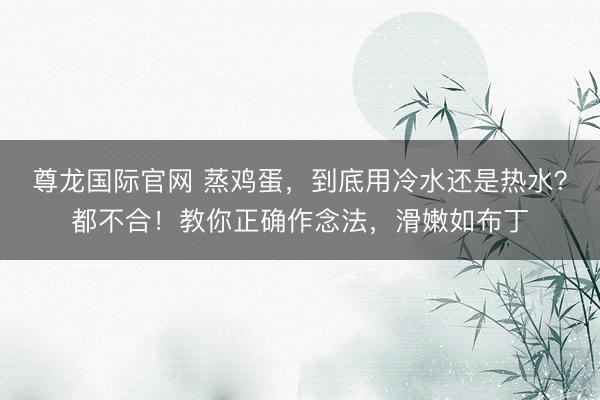 尊龙国际官网 蒸鸡蛋,到底用冷水还是热水?都不合!教你正确作念法,滑嫩如布丁