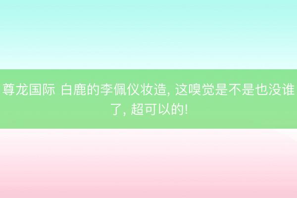 尊龙国际 白鹿的李佩仪妆造, 这嗅觉是不是也没谁了, 超可以的!
