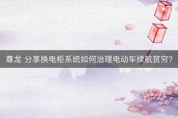 尊龙 分享换电柜系统如何治理电动车续航贫穷？