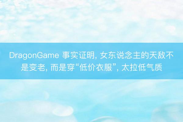 DragonGame 事实证明， 女东说念主的天敌不是变老， 而是穿“低价衣服”， 太拉低气质