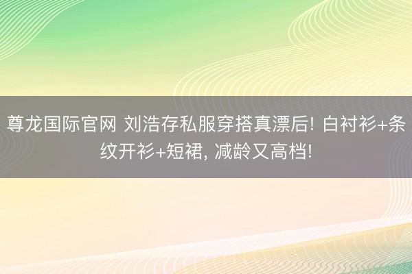 尊龙国际官网 刘浩存私服穿搭真漂后! 白衬衫+条纹开衫+短裙，<a href=